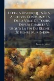 Lettres Historiques Des Archives Communales De La Ville De Tours Depuis Charles Vi Jusqu'Ã La Fin Du Règne De Henri Iv, 1416-1594 Lettres Historiques Des Archives Communales De La Ville De Tours Depuis Charles Vi Jusqu'Ã La Fin Du Règne De Henri Iv, 1416-1594
