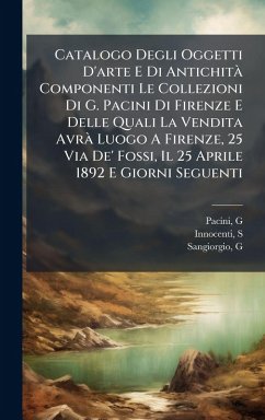 Catalogo Degli Oggetti D'arte E Di AntichitÃ Componenti Le Collezioni Di G. Pacini Di Firenze E Delle Quali La Vendita AvrÃ Luogo A Firenze, 25 Via De' Fossi, Il 25 Aprile 1892 E Giorni Seguenti - (Giuseppe), Pacini G; S, Innocenti; G, Sangiorgio