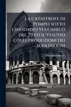 La catastrofe di Pompei sotto l'indendio vulcanico del 79 ed il Vesuvio colle produzioni dei suoi fuochi - Garrucci, Giovanni La catastrofe di Pompei sotto l'indendio vulcanico del 79 ed il Vesuvio colle produzioni dei suoi fuochi - Garrucci, Giovanni