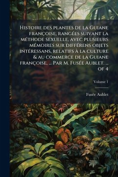 Cover Histoire des plantes de la Guiane françoise, rangÃ(c)es suivant la mÃ(c)thode sexuelle, avec plusieurs mÃ(c)moires sur diffÃ(c)rens objets intÃ(c)ressans, relatifs Ã la culture & au commerce de la Guiane françoise, ... Par M. FusÃ(c)e Aublet. ... of 4