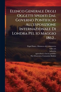 Elenco Generale Degli Oggetti Spediti Dal Governo Pontificio All'esposizione Internazionale Di Londra Pel 1o Maggio 1862... - Arti, Belle; Industria