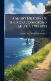 A Short History Of The Royal Longford Militia, 1793-1893 A Short History Of The Royal Longford Militia, 1793-1893