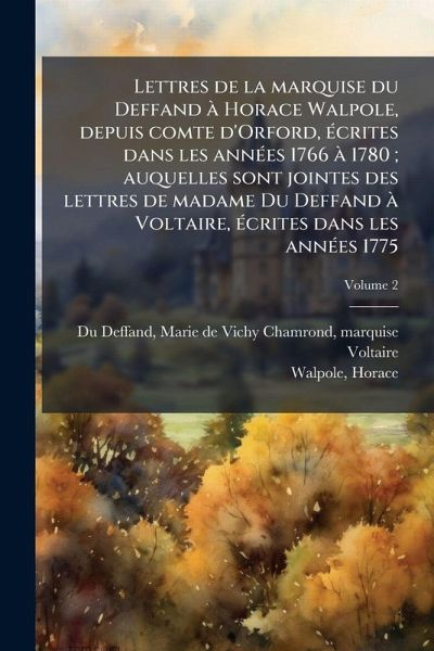 Lettres de la marquise du Deffand à Horace Walpole, depuis comte d'Orford, Ã(c)crites dans les annÃ(c)es 1766 à 1780; auquelles sont jointes des lettres de madame Du Deffand à Voltaire, Ã(c)crites dans les annÃ(c)es 1775 Lettres de la marquise du Deffand à Horace Walpole, depuis comte d'Orford, Ã(c)crites dans les annÃ(c)es 1766 à 1780; auquelles sont jointes des lettres de madame Du Deffand à Voltaire, Ã(c)crites dans les annÃ(c)es 1775