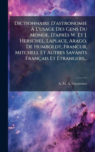 Dictionnaire D'astronomie à L'usage Des Gens Du Monde, D'après W. Et J. Herschel, Laplace, Arago, De Humboldt, FrancÂur, Mitchell Et Autres Savants Français Et Ãtrangers... Dictionnaire D'astronomie à L'usage Des Gens Du Monde, D'après W. Et J. Herschel, Laplace, Arago, De Humboldt, FrancÂur, Mitchell Et Autres Savants Français Et Ãtrangers...