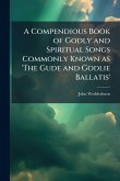 A Compendious Book of Godly and Spiritual Songs Commonly Known as 'The Gude and Godlie Ballatis' A Compendious Book of Godly and Spiritual Songs Commonly Known as 'The Gude and Godlie Ballatis'