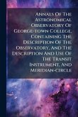 Annals Of The Astronomical Observatory Of George-town College, Containing The Description Of The Observatory, And The Description And Use Of The Transit Instrument, And Meridian-circle Annals Of The Astronomical Observatory Of George-town College, Containing The Description Of The Observatory, And The Description And Use Of The Transit Instrument, And Meridian-circle