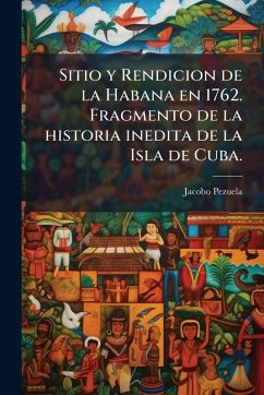 Cover Sitio y Rendicion de la Habana en 1762. Fragmento de la historia inedita de la Isla de Cuba.