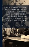 Elocution Up-To-Date. Twelve Lessons on the Theory of Elocution; and a Collection of the Latest Readings and Recitations From the Best Authors, Etc