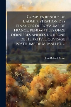 Comptes rendus de l'administration des finances du royaume de France, pendant les onze dernières annÃ(c)es du rÃ(c)gne de Henri IV, ... ouvrage posthume de M. Mallet, ... - Malet, Jean-Roland