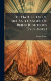 The Nature, Folly, Sin, And Danger, Of Being Righteous Over-much The Nature, Folly, Sin, And Danger, Of Being Righteous Over-much