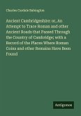 Ancient Cambridgeshire: or, An Attempt to Trace Roman and other Ancient Roads that Passed Through the Country of Cambridge; with a Record of the Places Where Roman Coins and other Remains Have Been Found Ancient Cambridgeshire: or, An Attempt to Trace Roman and other Ancient Roads that Passed Through the Country of Cambridge; with a Record of the Places Where Roman Coins and other Remains Have Been Found