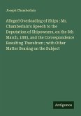 Alleged Overloading of Ships : Mr. Chamberlain's Speech to the Deputation of Shipowners, on the 8th March, 1883, and the Correspondence Resulting Therefrom ; with Other Matter Bearing on the Subject