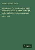 A treatise on the art of making good wholesome bread of wheat, oats, rye, barley and other farinaceous grains