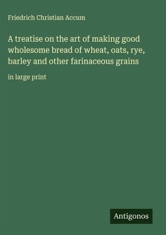 A treatise on the art of making good wholesome bread of wheat, oats, rye, barley and other farinaceous grains - Accum, Friedrich Christian