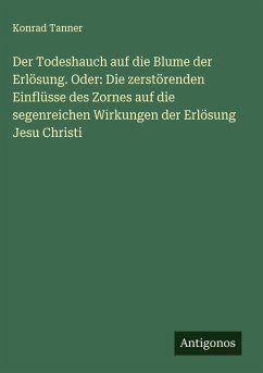 Der Todeshauch auf die Blume der Erlösung. Oder: Die zerstörenden Einflüsse des Zornes auf die segenreichen Wirkungen der Erlösung Jesu Christi - Tanner, Konrad