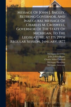 Message Of John J. Bagley, Retiring Governor, And Inaugural Message Of Charles M. Croswell, Governor Of The State Of Michigan, To The Legislature, At Its 29th Regular Session, January, 1877 - Governor, Michigan