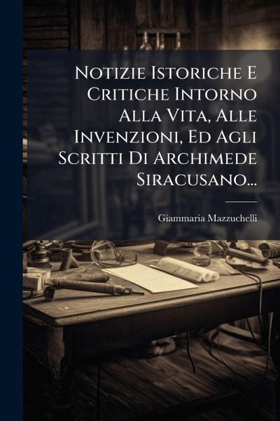 Notizie Istoriche E Critiche Intorno Alla Vita, Alle Invenzioni, Ed Agli Scritti Di Archimede Siracusano...