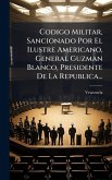 Codigo Militar, Sancionado Por El Ilustre Americano, General Guzman Blanco, Presidente De La Republica...