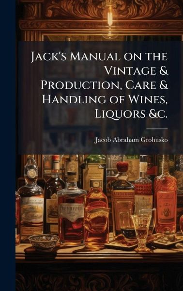 Jack's Manual on the Vintage & Production, Care & Handling of Wines, Liquors &c. Jack's Manual on the Vintage & Production, Care & Handling of Wines, Liquors &c.
