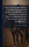 Successful Breeding, the Breeder and His Horse, the Horse as a Producer; a Book That Comes Near to the Heart of Every Horseman .. Successful Breeding, the Breeder and His Horse, the Horse as a Producer; a Book That Comes Near to the Heart of Every Horseman ..