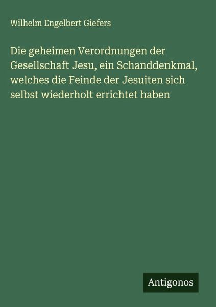 Die geheimen Verordnungen der Gesellschaft Jesu, ein Schanddenkmal, welches die Feinde der Jesuiten sich selbst wiederholt errichtet haben Die geheimen Verordnungen der Gesellschaft Jesu, ein Schanddenkmal, welches die Feinde der Jesuiten sich selbst wiederholt errichtet haben