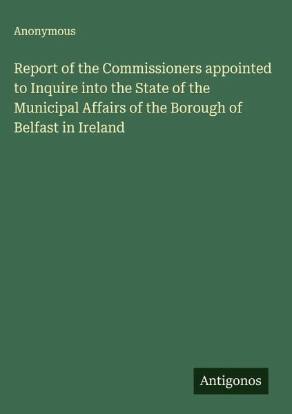 Report of the Commissioners appointed to Inquire into the State of the Municipal Affairs of the Borough of Belfast in Ireland Report of the Commissioners appointed to Inquire into the State of the Municipal Affairs of the Borough of Belfast in Ireland