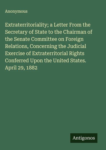 Extraterritoriality; a Letter From the Secretary of State to the Chairman of the Senate Committee on Foreign Relations, Concerning the Judicial Exercise of Extraterritorial Rights Conferred Upon the United States. April 29, 1882