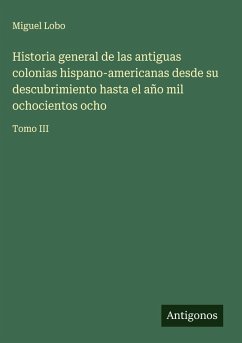Cover Historia general de las antiguas colonias hispano-americanas desde su descubrimiento hasta el año mil ochocientos ocho