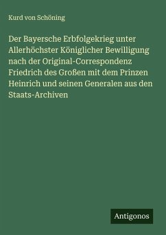 Der Bayersche Erbfolgekrieg unter Allerhöchster Königlicher Bewilligung nach der Original-Correspondenz Friedrich des Großen mit dem Prinzen Heinrich und seinen Generalen aus den Staats-Archiven - Schöning, Kurd von