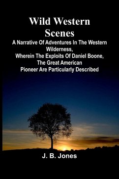 Wild Western Scenes A Narrative of Adventures in the Western Wilderness, Wherein the Exploits of Daniel Boone, the Great American Pioneer are Particularly Described - B. Jones, J. Wild Western Scenes A Narrative of Adventures in the Western Wilderness, Wherein the Exploits of Daniel Boone, the Great American Pioneer are Particularly Described - B. Jones, J.