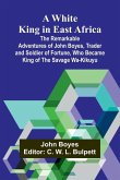 A White King in East Africa The Remarkable Adventures of John Boyes, Trader and Soldier of Fortune, Who Became King of the Savage Wa-Kikuyu A White King in East Africa The Remarkable Adventures of John Boyes, Trader and Soldier of Fortune, Who Became King of the Savage Wa-Kikuyu