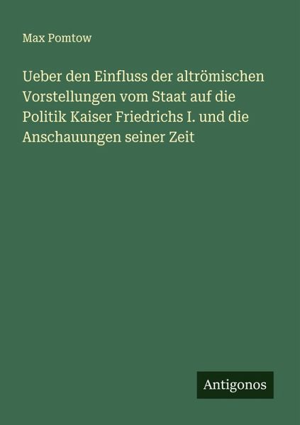 Ueber den Einfluss der altrömischen Vorstellungen vom Staat auf die Politik Kaiser Friedrichs I. und die Anschauungen seiner Zeit Ueber den Einfluss der altrömischen Vorstellungen vom Staat auf die Politik Kaiser Friedrichs I. und die Anschauungen seiner Zeit