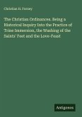 The Christian Ordinances. Being a Historical Inquiry Into the Practice of Trine Immersion, the Washing of the Saints' Feet and the Love-Feast