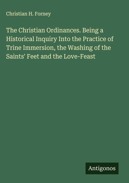 The Christian Ordinances. Being a Historical Inquiry Into the Practice of Trine Immersion, the Washing of the Saints' Feet and the Love-Feast The Christian Ordinances. Being a Historical Inquiry Into the Practice of Trine Immersion, the Washing of the Saints' Feet and the Love-Feast