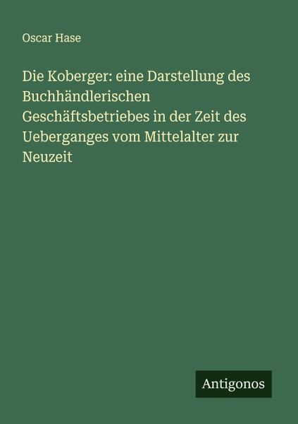 Die Koberger: eine Darstellung des Buchhändlerischen Geschäftsbetriebes in der Zeit des Ueberganges vom Mittelalter zur Neuzeit Die Koberger: eine Darstellung des Buchhändlerischen Geschäftsbetriebes in der Zeit des Ueberganges vom Mittelalter zur Neuzeit