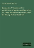 Kinematics. A Treatise on the Modification of Motion, as Affected by the Forms and Modes of Connection of the Moving Parts of Machines