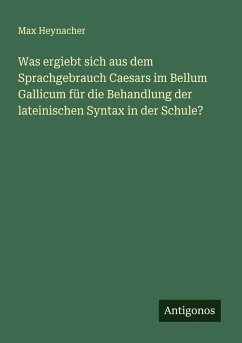 Was ergiebt sich aus dem Sprachgebrauch Caesars im Bellum Gallicum für die Behandlung der lateinischen Syntax in der Schule? - Heynacher, Max
