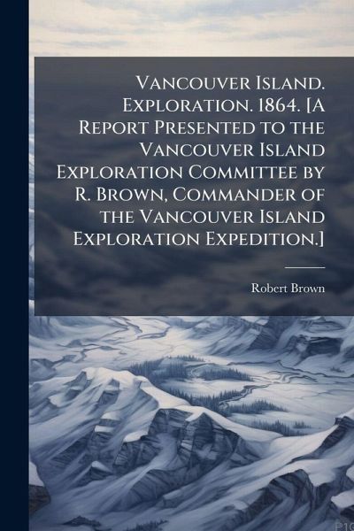 Vancouver Island. Exploration. 1864. [A Report Presented to the Vancouver Island Exploration Committee by R. Brown, Commander of the Vancouver Island Exploration Expedition.]