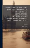 Manuel du voyageur Ã Londres; ou recueuil de toutes les instructions nÃ(c)cessaires aux Ã(c)trangers qui arrivent dans cette capitale. â€]