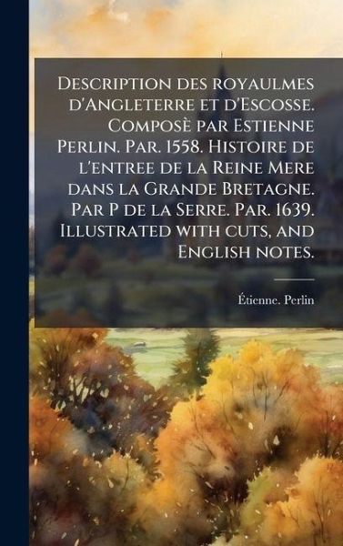 Description des royaulmes d'Angleterre et d'Escosse. Composè par Estienne Perlin. Par. 1558. Histoire de l'entree de la Reine Mere dans la Grande Bretagne. Par P de la Serre. Par. 1639. Illustrated with cuts, and English notes. Description des royaulmes d'Angleterre et d'Escosse. Composè par Estienne Perlin. Par. 1558. Histoire de l'entree de la Reine Mere dans la Grande Bretagne. Par P de la Serre. Par. 1639. Illustrated with cuts, and English notes.