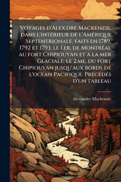 Voyages d'Alex.dre Mackenzie, dans l'intÃ(c)rieur de l'AmÃ(c)rique Septentrionale, faits en 1789, 1792 et 1793; le I.er, de MontrÃ(c)al au fort Chipiouyan et Ã la mer Glaciale; le 2.me, du fort Chipiouyan jusqu'aux bords de l'ocÃ(c)an Pacifique. PrÃ(c)cÃ(c