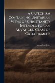A Catechism Containing Unitarian Views of Christianity Intended for an Advanced Class of Catechumens