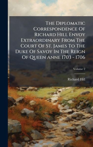 The Diplomatic Correspondence Of Richard Hill Envoy Extraordinary From The Court Of St. James To The Duke Of Savoy In The Reign Of Queen Anne 1703 - 1706 The Diplomatic Correspondence Of Richard Hill Envoy Extraordinary From The Court Of St. James To The Duke Of Savoy In The Reign Of Queen Anne 1703 - 1706