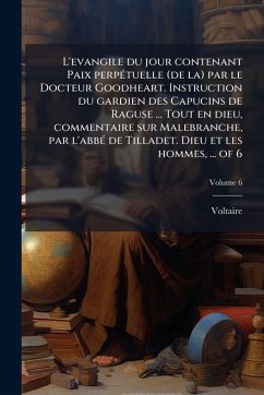 L'evangile du jour contenant Paix perpÃ(c)tuelle (de la) par le Docteur Goodheart. Instruction du gardien des Capucins de Raguse ... Tout en dieu, commentaire sur Malebranche, par l'abbÃ(c) de Tilladet. Dieu et les hommes, ... of 6 - Voltaire