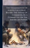 The Examination Of Joseph Galloway ... Before The House Of Commons, In A Committee On The American Papers The Examination Of Joseph Galloway ... Before The House Of Commons, In A Committee On The American Papers