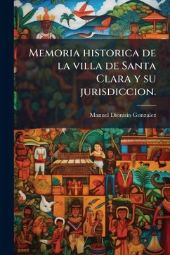 Memoria historica de la villa de Santa Clara y su jurisdiccion. - Gonzalez, Manuel Dionisio Memoria historica de la villa de Santa Clara y su jurisdiccion. - Gonzalez, Manuel Dionisio