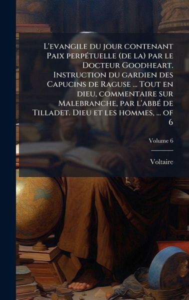 L'evangile du jour contenant Paix perpÃ(c)tuelle (de la) par le Docteur Goodheart. Instruction du gardien des Capucins de Raguse ... Tout en dieu, commentaire sur Malebranche, par l'abbÃ(c) de Tilladet. Dieu et les hommes, ... of 6 L'evangile du jour contenant Paix perpÃ(c)tuelle (de la) par le Docteur Goodheart. Instruction du gardien des Capucins de Raguse ... Tout en dieu, commentaire sur Malebranche, par l'abbÃ(c) de Tilladet. Dieu et les hommes, ... of 6