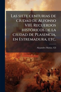 Cover Las siete centurias de ciudad de Alfonso VIII. Recuerdos histÃ3ricos de la ciudad de Plasencia, en Estremadura, etc.