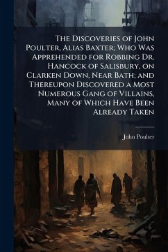 The Discoveries of John Poulter, Alias Baxter; Who Was Apprehended for Robbing Dr. Hancock of Salisbury, on Clarken Down, Near Bath; and Thereupon Discovered a Most Numerous Gang of Villains, Many of Which Have Been Already Taken - Poulter, John The Discoveries of John Poulter, Alias Baxter; Who Was Apprehended for Robbing Dr. Hancock of Salisbury, on Clarken Down, Near Bath; and Thereupon Discovered a Most Numerous Gang of Villains, Many of Which Have Been Already Taken - Poulter, John