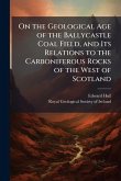 On the Geological Age of the Ballycastle Coal Field, and Its Relations to the Carboniferous Rocks of the West of Scotland On the Geological Age of the Ballycastle Coal Field, and Its Relations to the Carboniferous Rocks of the West of Scotland